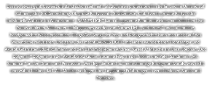 Dass so etwas geht, beweist die Band schon seit mehr als 20 Jahren professionell in Berlin und im Umland auf  B�hnen jeder Gr��enordnung. Ob gro�e Partyevents, Stra�enfeste, Club-Events, private Partys oder  individuelle Auftritte im Wohnzimmer - BARNES LIGHT kann die gesamte Bandbreite eines musikalischen Live- Events anbieten. Viele eurer Lieblingssongs werden von Barnes Light �verbarnest� und auf ehrliche,  handgemachte Weise pr�sentiert. Die gro�en Songs der Pop- und Rockgeschichte kann man meist auf das  Wesentliche reduzieren. Und genau das macht BARNES LIGHT: mit einem wunderbaren Fronts�nger und  Akustik Gitarristen Eddie Rollmann und den Bandmitgliedern Andreas �Great A" Mauche am Bass, Stephan �Doc  Dolgenair� Dolgener an der Akustik-Solo Guitar, Susanne Filep an der Violine und Peter Sandmann �Mr.  Sandman� an den Drums und Percussion. Wert legt die Band auf mehrstimmige Backgroundvocals, was nicht  unerw�hnt bleiben darf. Alle Musiker verf�gen �ber langj�hrige Erfahrungen in verschiedenen Bands und  Projekten.